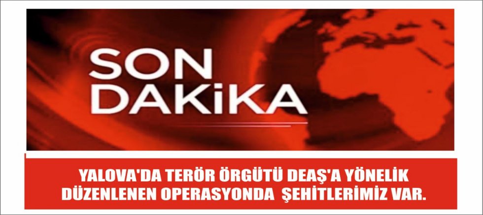 YALOVA'DA TERÖR ÖRGÜTÜ DEAŞ'A YÖNELİK DÜZENLENEN OPERASYONDA  ŞEHİTLERİMİZ VAR.