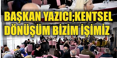 BAŞKAN YAZICI;KENTSEL  DÖNÜŞÜM BİZİM İŞİMİZ 